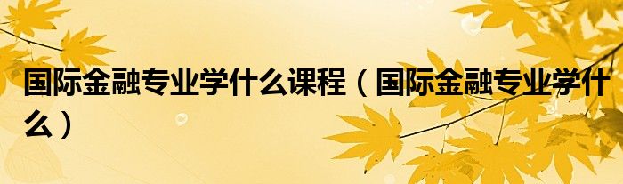 国际金融专业学什么课程（国际金融专业学什么）