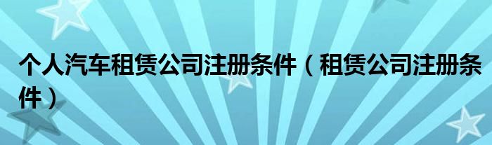 个人汽车租赁公司注册条件（租赁公司注册条件）