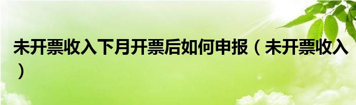 未开票收入下月开票后如何申报（未开票收入）