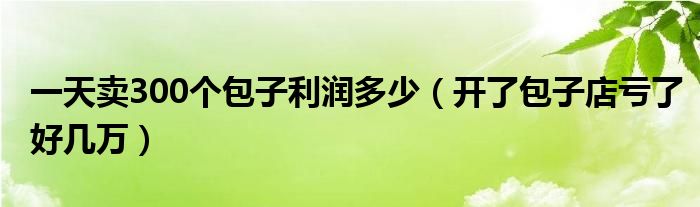 一天卖300个包子利润多少（开了包子店亏了好几万）