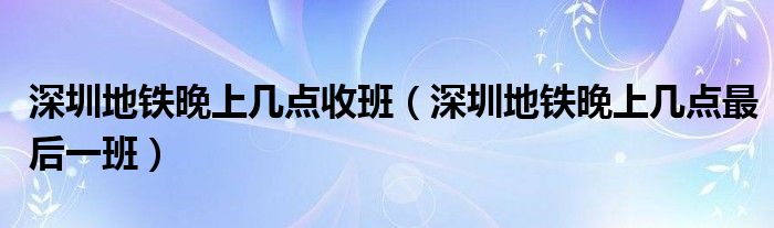 深圳地铁晚上几点收班（深圳地铁晚上几点最后一班）