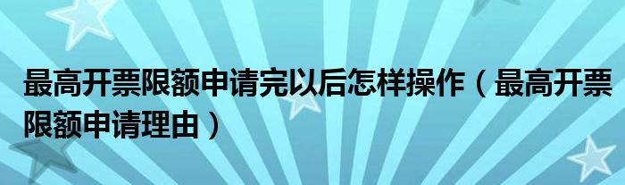 最高开票限额申请完以后怎样操作（最高开票限额申请理由）