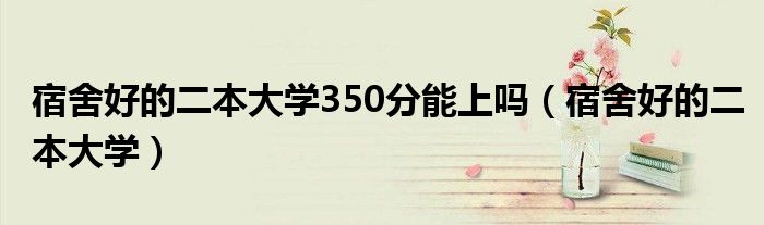 宿舍好的二本大学350分能上吗（宿舍好的二本大学）