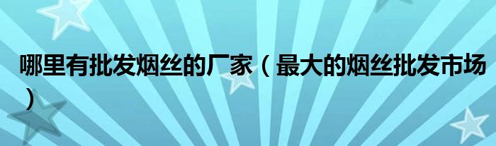 哪里有批发烟丝的厂家（最大的烟丝批发市场）