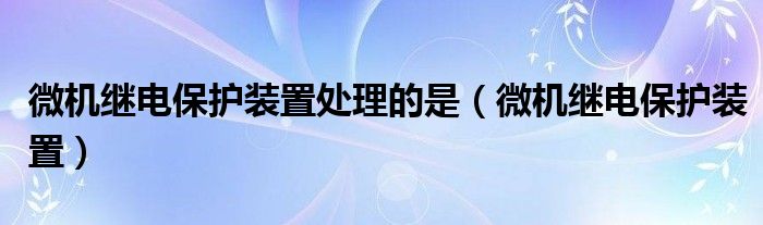 微机继电保护装置处理的是（微机继电保护装置）