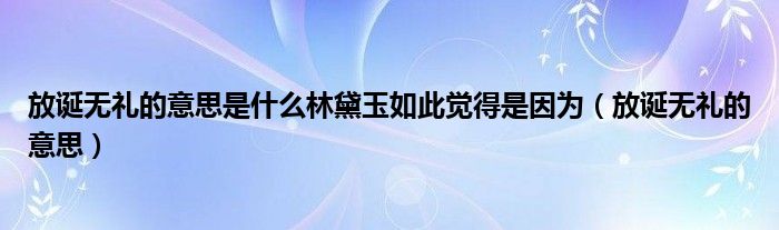 放诞无礼的意思是什么林黛玉如此觉得是因为（放诞无礼的意思）