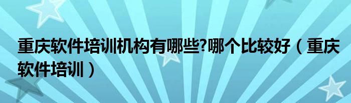 重庆软件培训机构有哪些?哪个比较好（重庆软件培训）