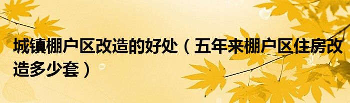 城镇棚户区改造的好处（五年来棚户区住房改造多少套）