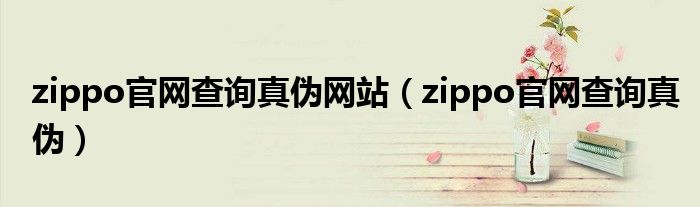 zippo官网查询真伪网站（zippo官网查询真伪）