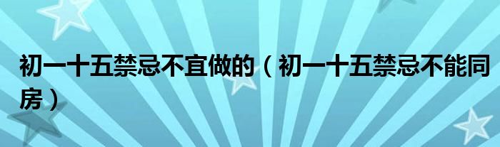 初一十五禁忌不宜做的（初一十五禁忌不能同房）