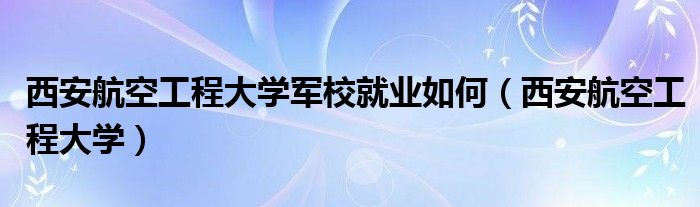 西安航空工程大学军校就业如何（西安航空工程大学）