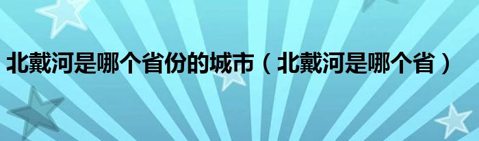 北戴河是哪个省份的城市（北戴河是哪个省）