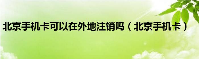 北京手机卡可以在外地注销吗（北京手机卡）