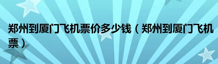 郑州到厦门飞机票价多少钱（郑州到厦门飞机票）