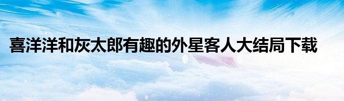 喜洋洋和灰太郎有趣的外星客人大结局下载