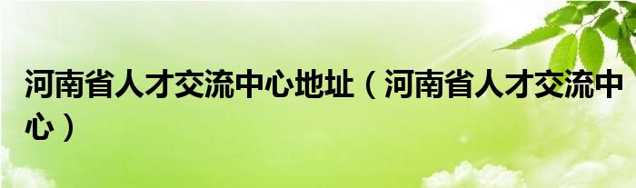 河南省人才交流中心地址（河南省人才交流中心）