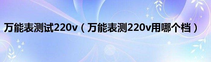 万能表测试220v（万能表测220v用哪个档）