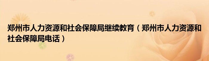 郑州市人力资源和社会保障局继续教育（郑州市人力资源和社会保障局电话）