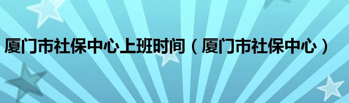 厦门市社保中心上班时间（厦门市社保中心）