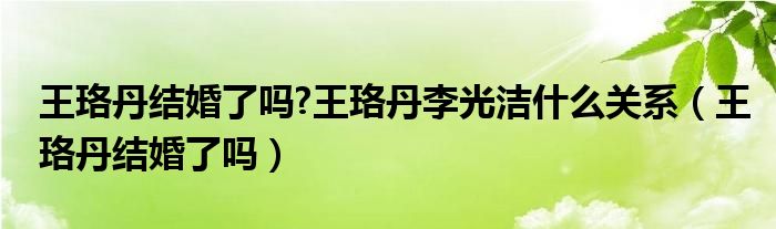 王珞丹结婚了吗?王珞丹李光洁什么关系（王珞丹结婚了吗）