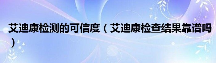 艾迪康检测的可信度（艾迪康检查结果靠谱吗）