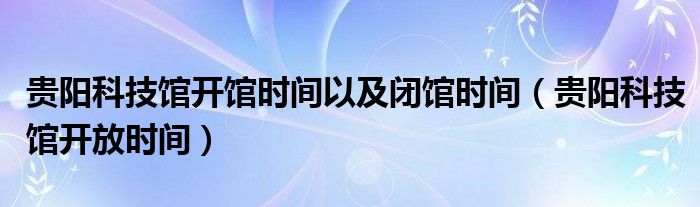 贵阳科技馆开馆时间以及闭馆时间（贵阳科技馆开放时间）