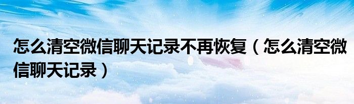 怎么清空微信聊天记录不再恢复（怎么清空微信聊天记录）