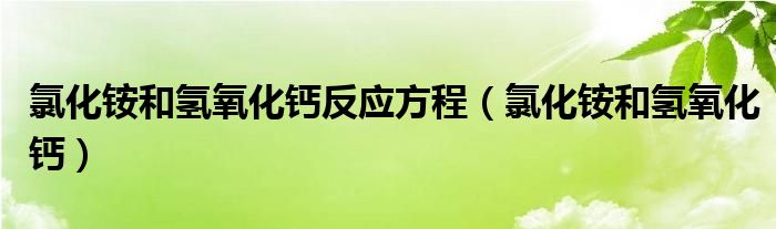 氯化铵和氢氧化钙反应方程（氯化铵和氢氧化钙）