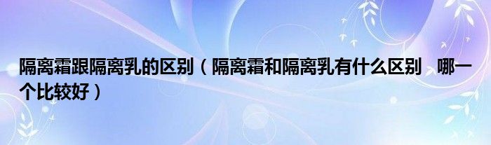 隔离霜跟隔离乳的区别（隔离霜和隔离乳有什么区别   哪一个比较好）