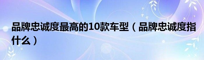 品牌忠诚度最高的10款车型（品牌忠诚度指什么）