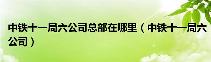 中铁十一局六公司总部在哪里（中铁十一局六公司）