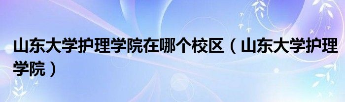 山东大学护理学院在哪个校区（山东大学护理学院）