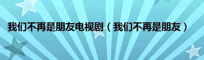 我们不再是朋友电视剧（我们不再是朋友）