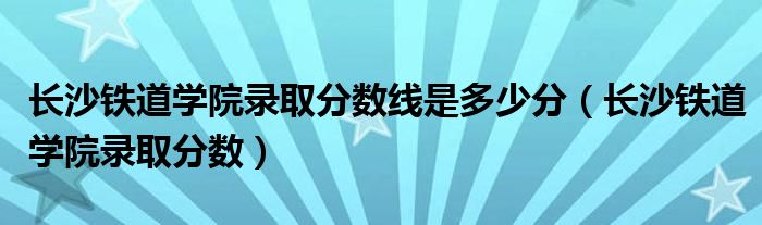 长沙铁道学院录取分数线是多少分（长沙铁道学院录取分数）