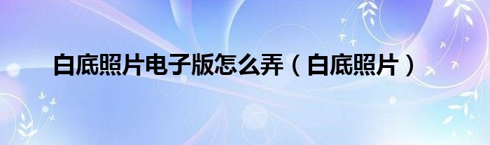 白底照片电子版怎么弄（白底照片）