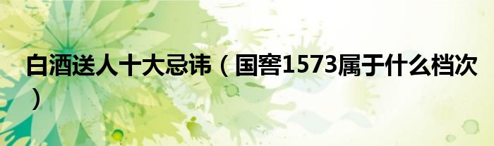 白酒送人十大忌讳（国窖1573属于什么档次）