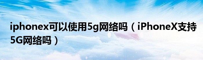 iphonex可以使用5g网络吗（iPhoneX支持5G网络吗）