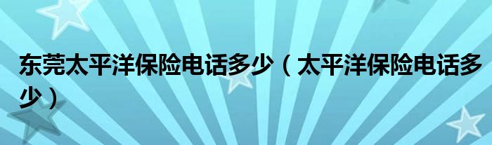 东莞太平洋保险电话多少（太平洋保险电话多少）