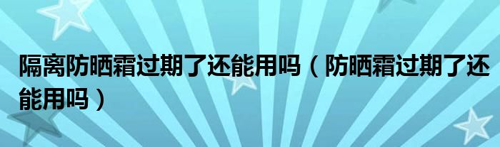 隔离防晒霜过期了还能用吗（防晒霜过期了还能用吗）