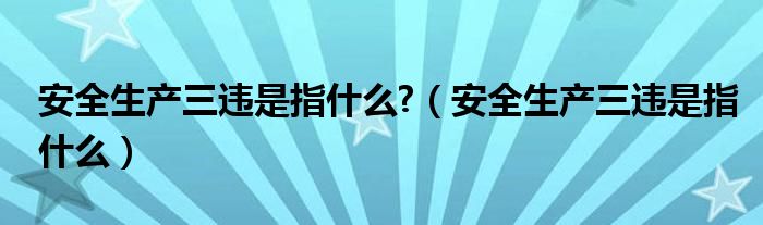 安全生产三违是指什么?（安全生产三违是指什么）