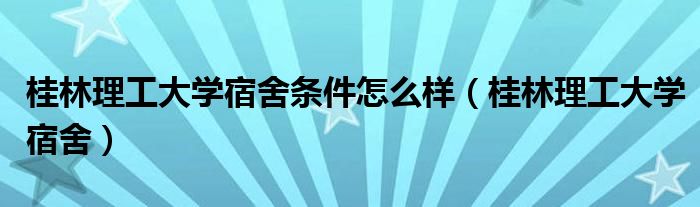 桂林理工大学宿舍条件怎么样（桂林理工大学宿舍）