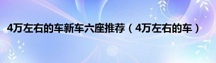 4万左右的车新车六座推荐（4万左右的车）