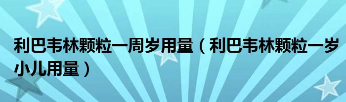 利巴韦林颗粒一周岁用量（利巴韦林颗粒一岁小儿用量）