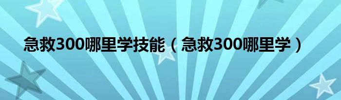 急救300哪里学技能（急救300哪里学）