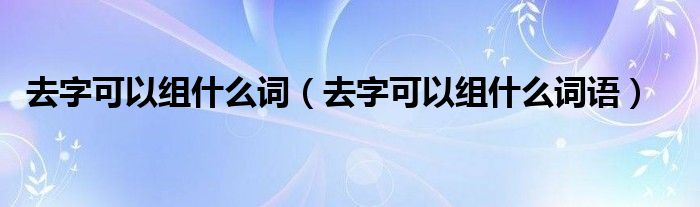 去字可以组什么词（去字可以组什么词语）