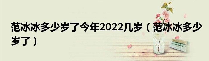 范冰冰多少岁了今年2022几岁（范冰冰多少岁了）