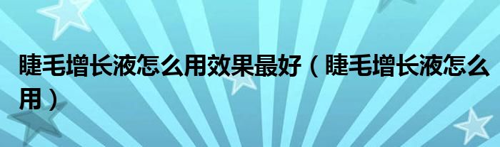 睫毛增长液怎么用效果最好（睫毛增长液怎么用）