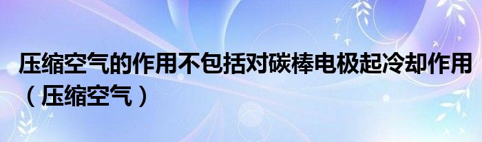 压缩空气的作用不包括对碳棒电极起冷却作用（压缩空气）