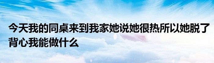 今天我的同桌来到我家她说她很热所以她脱了背心我能做什么