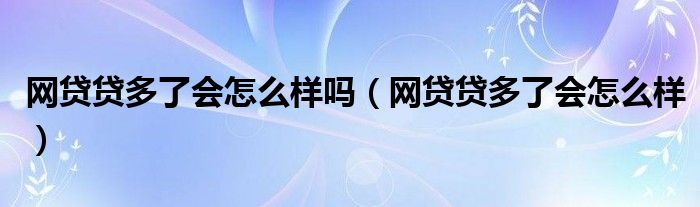 网贷贷多了会怎么样吗（网贷贷多了会怎么样）